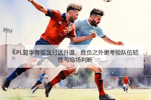 KPL夏季赛强强对话升温，胜负之外更考验队伍韧性与临场判断